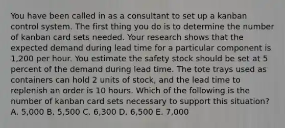 You have been called in as a consultant to set up a kanban control system. The first thing you do is to determine the number of kanban card sets needed. Your research shows that the expected demand during lead time for a particular component is 1,200 per hour. You estimate the safety stock should be set at 5 percent of the demand during lead time. The tote trays used as containers can hold 2 units of stock, and the lead time to replenish an order is 10 hours. Which of the following is the number of kanban card sets necessary to support this situation? A. 5,000 B. 5,500 C. 6,300 D. 6,500 E. 7,000