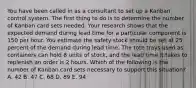 You have been called in as a consultant to set up a Kanban control system. The first thing to do is to determine the number of Kanban card sets needed. Your research shows that the expected demand during lead time for a particular component is 150 per hour. You estimate the safety stock should be set at 25 percent of the demand during lead time. The tote trays used as containers can hold 8 units of stock, and the lead time it takes to replenish an order is 2 hours. Which of the following is the number of Kanban card sets necessary to support this situation? A. 42 B. 47 C. 68 D. 89 E. 94