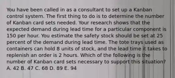 You have been called in as a consultant to set up a Kanban control system. The first thing to do is to determine the number of Kanban card sets needed. Your research shows that the expected demand during lead time for a particular component is 150 per hour. You estimate the safety stock should be set at 25 percent of the demand during lead time. The tote trays used as containers can hold 8 units of stock, and the lead time it takes to replenish an order is 2 hours. Which of the following is the number of Kanban card sets necessary to support this situation? A. 42 B. 47 C. 68 D. 89 E. 94