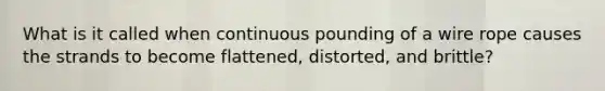 What is it called when continuous pounding of a wire rope causes the strands to become flattened, distorted, and brittle?