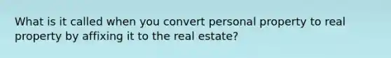 What is it called when you convert personal property to real property by affixing it to the real estate?