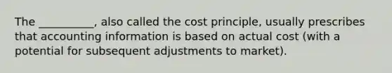 The __________, also called the cost principle, usually prescribes that accounting information is based on actual cost (with a potential for subsequent adjustments to market).