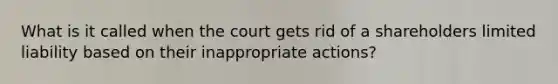 What is it called when the court gets rid of a shareholders limited liability based on their inappropriate actions?