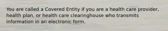 You are called a Covered Entity if you are a health care provider, health plan, or health care clearinghouse who transmits information in an electronic form.