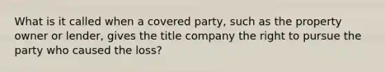 What is it called when a covered party, such as the property owner or lender, gives the title company the right to pursue the party who caused the loss?