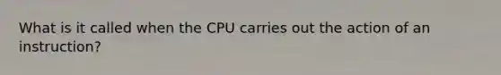 What is it called when the CPU carries out the action of an instruction?