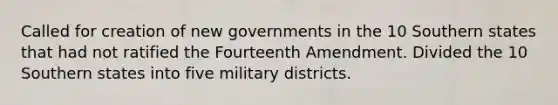 Called for creation of new governments in the 10 Southern states that had not ratified the Fourteenth Amendment. Divided the 10 Southern states into five military districts.