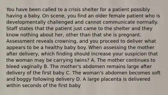 You have been called to a crisis shelter for a patient possibly having a baby. On​ scene, you find an older female patient who is developmentally challenged and cannot communicate normally. Staff states that the patient just came to the shelter and they know nothing about​ her, other than that she is pregnant. Assessment reveals​ crowning, and you proceed to deliver what appears to be a healthy baby boy. When assessing the mother after​ delivery, which finding should increase your suspicion that the woman may be carrying​ twins? A. The mother continues to bleed vaginally B. The​ mother's abdomen remains large after delivery of the first baby C. The​ woman's abdomen becomes soft and boggy following delivery D. A large placenta is delivered within seconds of the first baby