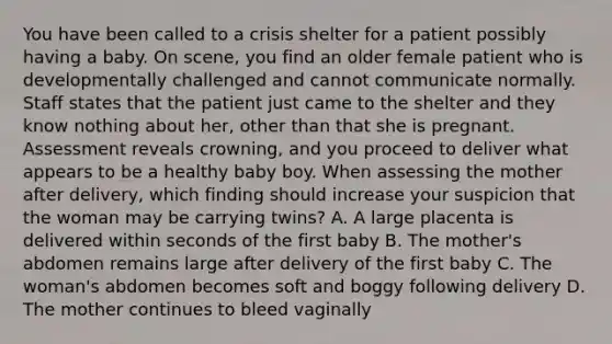 You have been called to a crisis shelter for a patient possibly having a baby. On​ scene, you find an older female patient who is developmentally challenged and cannot communicate normally. Staff states that the patient just came to the shelter and they know nothing about​ her, other than that she is pregnant. Assessment reveals​ crowning, and you proceed to deliver what appears to be a healthy baby boy. When assessing the mother after​ delivery, which finding should increase your suspicion that the woman may be carrying​ twins? A. A large placenta is delivered within seconds of the first baby B. The​ mother's abdomen remains large after delivery of the first baby C. The​ woman's abdomen becomes soft and boggy following delivery D. The mother continues to bleed vaginally