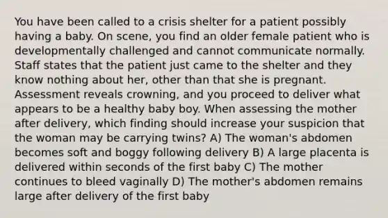 You have been called to a crisis shelter for a patient possibly having a baby. On scene, you find an older female patient who is developmentally challenged and cannot communicate normally. Staff states that the patient just came to the shelter and they know nothing about her, other than that she is pregnant. Assessment reveals crowning, and you proceed to deliver what appears to be a healthy baby boy. When assessing the mother after delivery, which finding should increase your suspicion that the woman may be carrying twins? A) The woman's abdomen becomes soft and boggy following delivery B) A large placenta is delivered within seconds of the first baby C) The mother continues to bleed vaginally D) The mother's abdomen remains large after delivery of the first baby