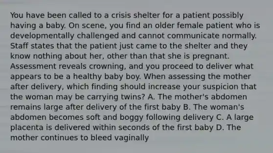 You have been called to a crisis shelter for a patient possibly having a baby. On​ scene, you find an older female patient who is developmentally challenged and cannot communicate normally. Staff states that the patient just came to the shelter and they know nothing about​ her, other than that she is pregnant. Assessment reveals​ crowning, and you proceed to deliver what appears to be a healthy baby boy. When assessing the mother after​ delivery, which finding should increase your suspicion that the woman may be carrying​ twins? A. The​ mother's abdomen remains large after delivery of the first baby B. The​ woman's abdomen becomes soft and boggy following delivery C. A large placenta is delivered within seconds of the first baby D. The mother continues to bleed vaginally