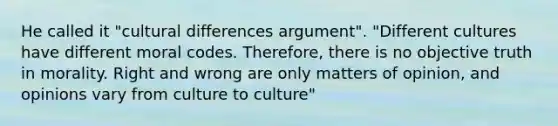 He called it "cultural differences argument". "Different cultures have different moral codes. Therefore, there is no objective truth in morality. Right and wrong are only matters of opinion, and opinions vary from culture to culture"