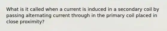 What is it called when a current is induced in a secondary coil by passing alternating current through in the primary coil placed in close proximity?