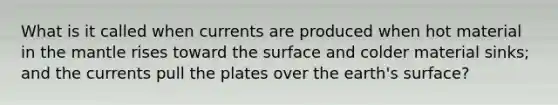 What is it called when currents are produced when hot material in the mantle rises toward the surface and colder material sinks; and the currents pull the plates over the earth's surface?