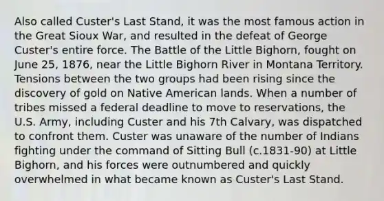 Also called Custer's Last Stand, it was the most famous action in the Great Sioux War, and resulted in the defeat of George Custer's entire force. The Battle of the Little Bighorn, fought on June 25, 1876, near the Little Bighorn River in Montana Territory. Tensions between the two groups had been rising since the discovery of gold on Native American lands. When a number of tribes missed a federal deadline to move to reservations, the U.S. Army, including Custer and his 7th Calvary, was dispatched to confront them. Custer was unaware of the number of Indians fighting under the command of Sitting Bull (c.1831-90) at Little Bighorn, and his forces were outnumbered and quickly overwhelmed in what became known as Custer's Last Stand.