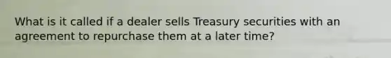 What is it called if a dealer sells Treasury securities with an agreement to repurchase them at a later time?