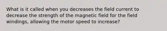 What is it called when you decreases the field current to decrease the strength of the magnetic field for the field windings, allowing the motor speed to increase?