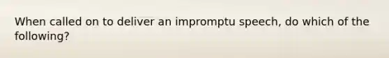 When called on to deliver an impromptu speech, do which of the following?