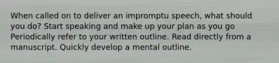 When called on to deliver an impromptu speech, what should you do? Start speaking and make up your plan as you go Periodically refer to your written outline. Read directly from a manuscript. Quickly develop a mental outline.