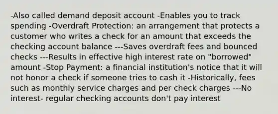 -Also called demand deposit account -Enables you to track spending -Overdraft Protection: an arrangement that protects a customer who writes a check for an amount that exceeds the checking account balance ---Saves overdraft fees and bounced checks ---Results in effective high interest rate on "borrowed" amount -Stop Payment: a financial institution's notice that it will not honor a check if someone tries to cash it -Historically, fees such as monthly service charges and per check charges ---No interest- regular checking accounts don't pay interest