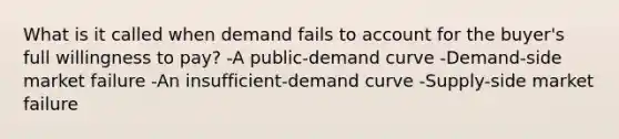 What is it called when demand fails to account for the buyer's full willingness to pay? -A public-demand curve -Demand-side market failure -An insufficient-demand curve -Supply-side market failure