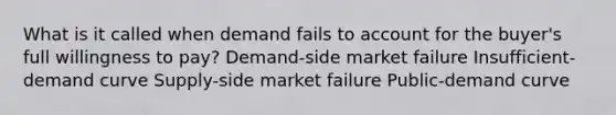 What is it called when demand fails to account for the buyer's full willingness to pay? Demand-side market failure Insufficient-demand curve Supply-side market failure Public-demand curve