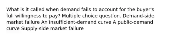 What is it called when demand fails to account for the buyer's full willingness to pay? Multiple choice question. Demand-side market failure An insufficient-demand curve A public-demand curve Supply-side market failure