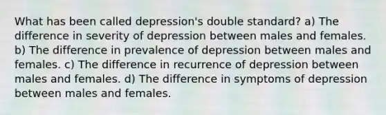 What has been called depression's double standard? a) The difference in severity of depression between males and females. b) The difference in prevalence of depression between males and females. c) The difference in recurrence of depression between males and females. d) The difference in symptoms of depression between males and females.