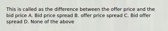 This is called as the difference between the offer price and the bid price A. Bid price spread B. offer price spread C. Bid offer spread D. None of the above