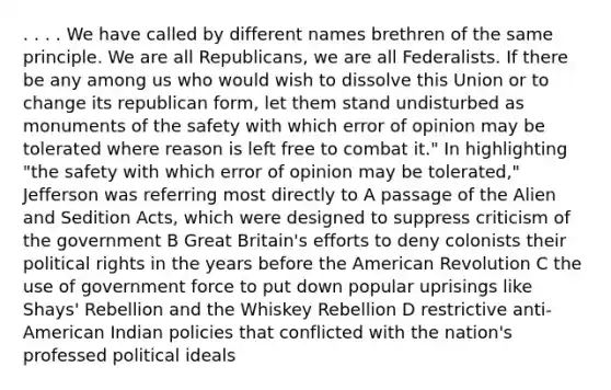 . . . . We have called by different names brethren of the same principle. We are all Republicans, we are all Federalists. If there be any among us who would wish to dissolve this Union or to change its republican form, let them stand undisturbed as monuments of the safety with which error of opinion may be tolerated where reason is left free to combat it." In highlighting "the safety with which error of opinion may be tolerated," Jefferson was referring most directly to A passage of the Alien and Sedition Acts, which were designed to suppress criticism of the government B Great Britain's efforts to deny colonists their political rights in the years before the American Revolution C the use of government force to put down popular uprisings like Shays' Rebellion and the Whiskey Rebellion D restrictive anti-American Indian policies that conflicted with the nation's professed political ideals