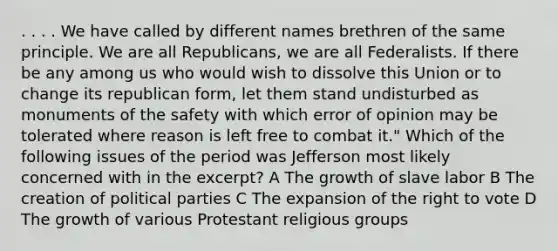 . . . . We have called by different names brethren of the same principle. We are all Republicans, we are all Federalists. If there be any among us who would wish to dissolve this Union or to change its republican form, let them stand undisturbed as monuments of the safety with which error of opinion may be tolerated where reason is left free to combat it." Which of the following issues of the period was Jefferson most likely concerned with in the excerpt? A The growth of slave labor B The creation of political parties C The expansion of the right to vote D The growth of various Protestant religious groups