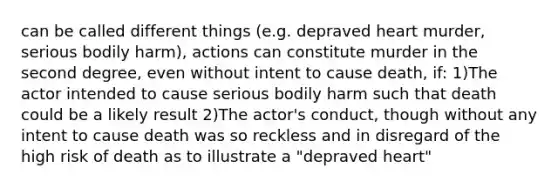 can be called different things (e.g. depraved heart murder, serious bodily harm), actions can constitute murder in the second degree, even without intent to cause death, if: 1)The actor intended to cause serious bodily harm such that death could be a likely result 2)The actor's conduct, though without any intent to cause death was so reckless and in disregard of the high risk of death as to illustrate a "depraved heart"