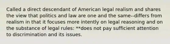 Called a direct descendant of American legal realism and shares the view that politics and law are one and the same--differs from realism in that it focuses more intently on legal reasoning and on the substance of legal rules: **does not pay sufficient attention to discrimination and its issues.