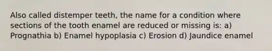 Also called distemper teeth, the name for a condition where sections of the tooth enamel are reduced or missing is: a) Prognathia b) Enamel hypoplasia c) Erosion d) Jaundice enamel