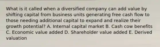 What is it called when a diversified company can add value by shifting capital from business units generating free cash flow to those needing additional capital to expand and realize their growth potential? A. Internal capital market B. Cash cow benefits C. Economic value added D. Shareholder value added E. Derived valuation