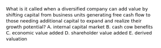 What is it called when a diversified company can add value by shifting capital from business units generating free cash flow to those needing additional capital to expand and realize their growth potential? A. internal capital market B. cash cow benefits C. economic value added D. shareholder value added E. derived valuation