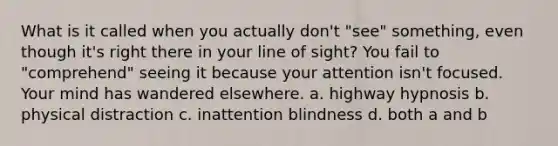 What is it called when you actually don't "see" something, even though it's right there in your line of sight? You fail to "comprehend" seeing it because your attention isn't focused. Your mind has wandered elsewhere. a. highway hypnosis b. physical distraction c. inattention blindness d. both a and b