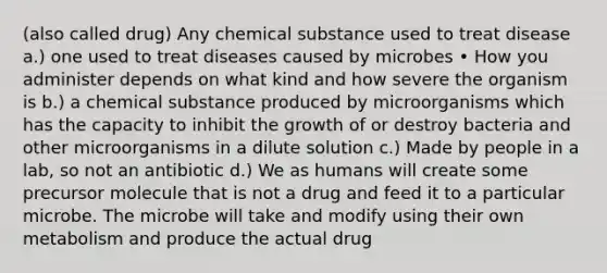 (also called drug) Any chemical substance used to treat disease a.) one used to treat diseases caused by microbes • How you administer depends on what kind and how severe the organism is b.) a chemical substance produced by microorganisms which has the capacity to inhibit the growth of or destroy bacteria and other microorganisms in a dilute solution c.) Made by people in a lab, so not an antibiotic d.) We as humans will create some precursor molecule that is not a drug and feed it to a particular microbe. The microbe will take and modify using their own metabolism and produce the actual drug