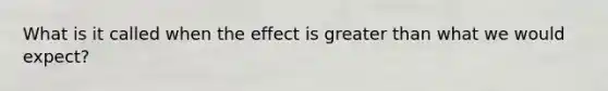 What is it called when the effect is greater than what we would expect?