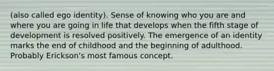 (also called ego identity). Sense of knowing who you are and where you are going in life that develops when the fifth stage of development is resolved positively. The emergence of an identity marks the end of childhood and the beginning of adulthood. Probably Erickson's most famous concept.