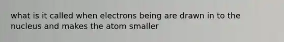 what is it called when electrons being are drawn in to the nucleus and makes the atom smaller