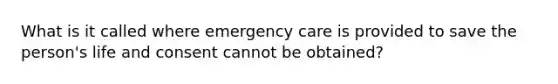 What is it called where emergency care is provided to save the person's life and consent cannot be obtained?