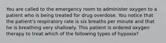 You are called to the emergency room to administer oxygen to a patient who is being treated for drug overdose. You notice that the patient's respiratory rate is six breaths per minute and that he is breathing very shallowly. This patient is ordered oxygen therapy to treat which of the following types of hypoxia?