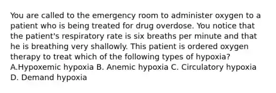 You are called to the emergency room to administer oxygen to a patient who is being treated for drug overdose. You notice that the patient's respiratory rate is six breaths per minute and that he is breathing very shallowly. This patient is ordered oxygen therapy to treat which of the following types of hypoxia? A.Hypoxemic hypoxia B. Anemic hypoxia C. Circulatory hypoxia D. Demand hypoxia