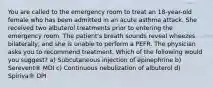 You are called to the emergency room to treat an 18-year-old female who has been admitted in an acute asthma attack. She received two albuterol treatments prior to entering the emergency room. The patient's breath sounds reveal wheezes bilaterally, and she is unable to perform a PEFR. The physician asks you to recommend treatment. Which of the following would you suggest? a) Subcutaneous injection of epinephrine b) Serevent® MDI c) Continuous nebulization of albuterol d) Spiriva® DPI