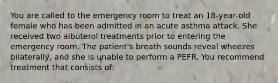 You are called to the emergency room to treat an 18-year-old female who has been admitted in an acute asthma attack. She received two albuterol treatments prior to entering the emergency room. The patient's breath sounds reveal wheezes bilaterally, and she is unable to perform a PEFR. You recommend treatment that consists of: