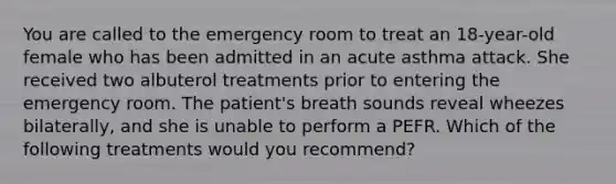 You are called to the emergency room to treat an 18-year-old female who has been admitted in an acute asthma attack. She received two albuterol treatments prior to entering the emergency room. The patient's breath sounds reveal wheezes bilaterally, and she is unable to perform a PEFR. Which of the following treatments would you recommend?