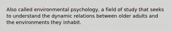 Also called environmental psychology, a field of study that seeks to understand the dynamic relations between older adults and the environments they inhabit.