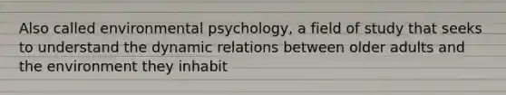 Also called environmental psychology, a field of study that seeks to understand the dynamic relations between older adults and the environment they inhabit