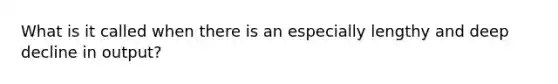 What is it called when there is an especially lengthy and deep decline in output?